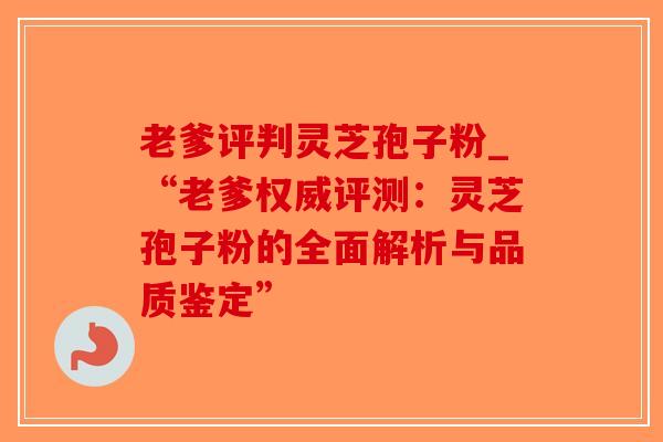 老爹评判灵芝孢子粉_“老爹权威评测：灵芝孢子粉的全面解析与品质鉴定”