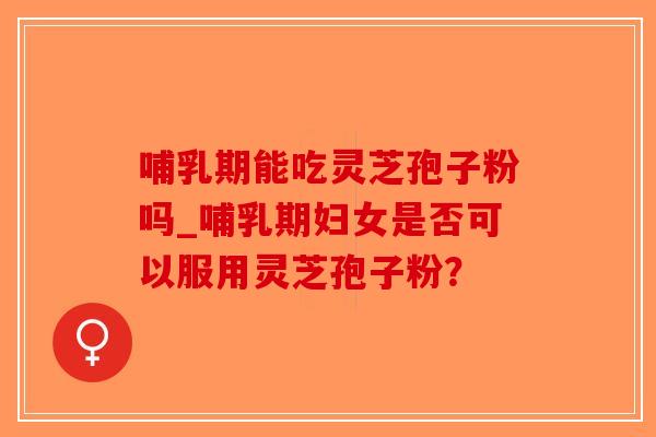 哺乳期能吃灵芝孢子粉吗_哺乳期妇女是否可以服用灵芝孢子粉？