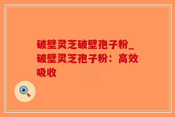 破壁灵芝破壁孢子粉_破壁灵芝孢子粉:高效吸收 破壁灵芝破壁孢子粉_破壁灵芝孢子粉:高效吸收