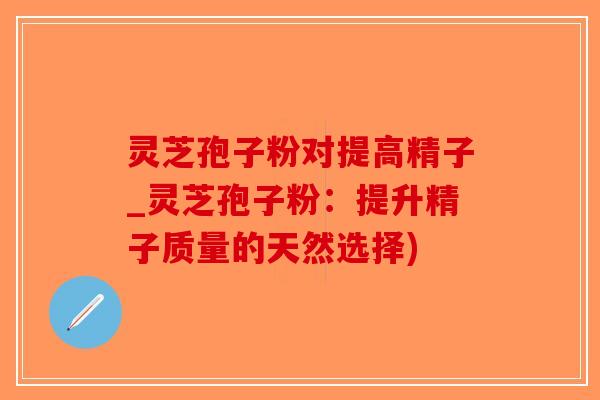 灵芝孢子粉对提高精子_灵芝孢子粉：提升精子质量的天然选择)