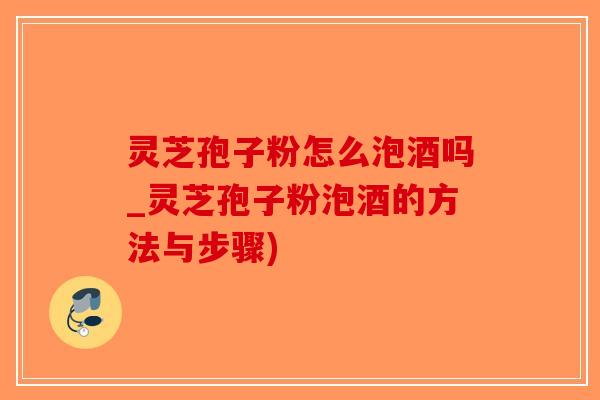灵芝孢子粉怎么泡酒吗_灵芝孢子粉泡酒的方法与步骤)