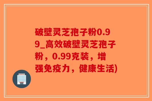 破壁灵芝孢子粉0.99_高效破壁灵芝孢子粉，0.99克装，增强免疫力，健康生活)