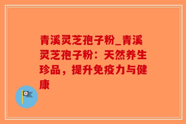 青溪灵芝孢子粉_青溪灵芝孢子粉：天然养生珍品，提升免疫力与健康