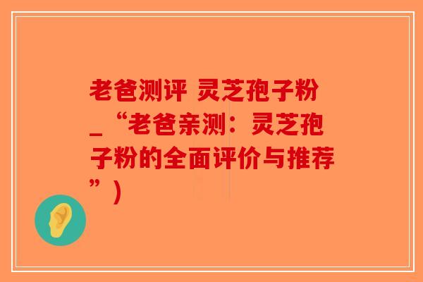 老爸测评 灵芝孢子粉_“老爸亲测：灵芝孢子粉的全面评价与推荐”)