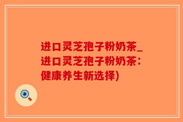 进口灵芝孢子粉奶茶_进口灵芝孢子粉奶茶：健康养生新选择)