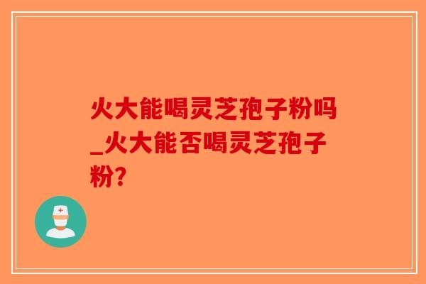 火大能喝灵芝孢子粉吗_火大能否喝灵芝孢子粉？