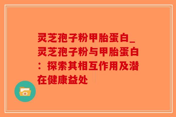 灵芝孢子粉甲胎蛋白_灵芝孢子粉与甲胎蛋白：探索其相互作用及潜在健康益处