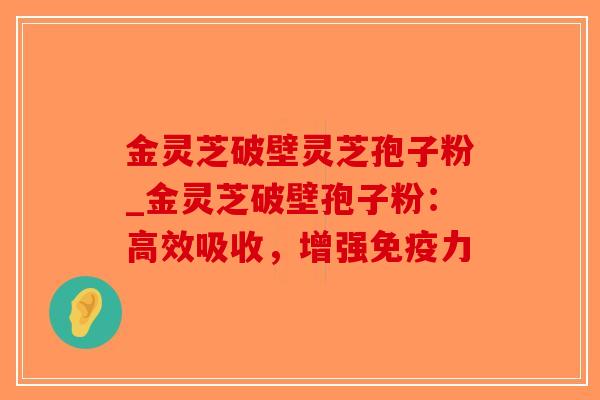 金灵芝破壁灵芝孢子粉_金灵芝破壁孢子粉：高效吸收，增强免疫力