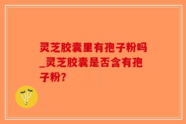 灵芝胶囊里有孢子粉吗_灵芝胶囊是否含有孢子粉？