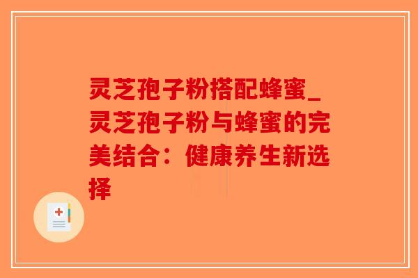 灵芝孢子粉搭配蜂蜜_灵芝孢子粉与蜂蜜的完美结合：健康养生新选择