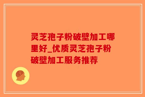 灵芝孢子粉破壁加工哪里好_优质灵芝孢子粉破壁加工服务推荐