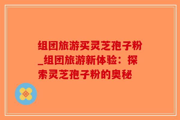 组团旅游买灵芝孢子粉_组团旅游新体验：探索灵芝孢子粉的奥秘