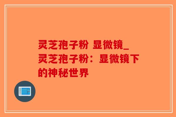 灵芝孢子粉 显微镜_灵芝孢子粉：显微镜下的神秘世界