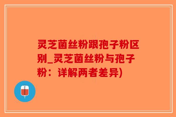 灵芝菌丝粉跟孢子粉区别_灵芝菌丝粉与孢子粉：详解两者差异)