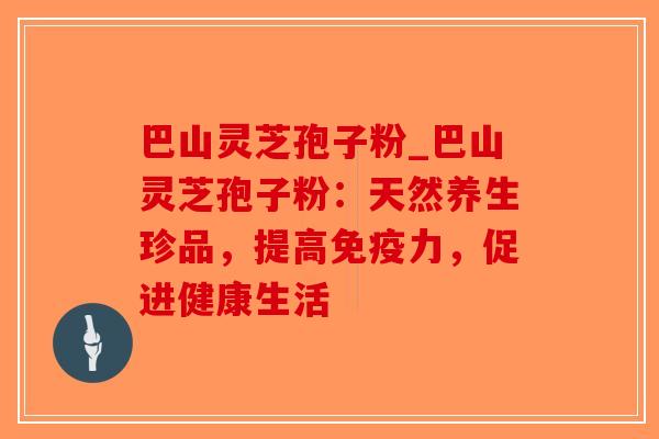 巴山灵芝孢子粉_巴山灵芝孢子粉：天然养生珍品，提高免疫力，促进健康生活