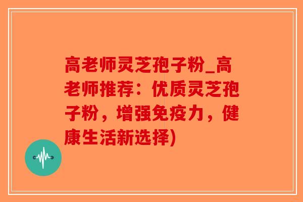 高老师灵芝孢子粉_高老师推荐：优质灵芝孢子粉，增强免疫力，健康生活新选择)