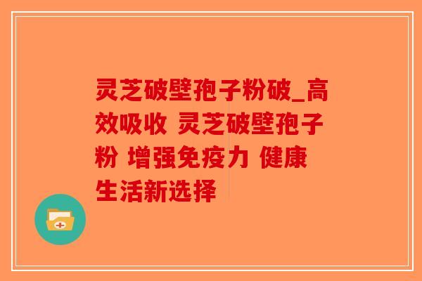 灵芝破壁孢子粉破_高效吸收 灵芝破壁孢子粉 增强免疫力 健康生活新选择