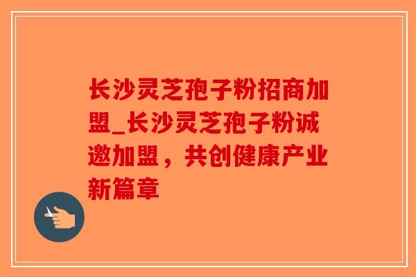 长沙灵芝孢子粉招商加盟_长沙灵芝孢子粉诚邀加盟,共创健康产业新篇章 长沙灵芝孢子粉招商加盟_长沙灵芝孢子粉诚邀加盟,共创健康产业新篇章