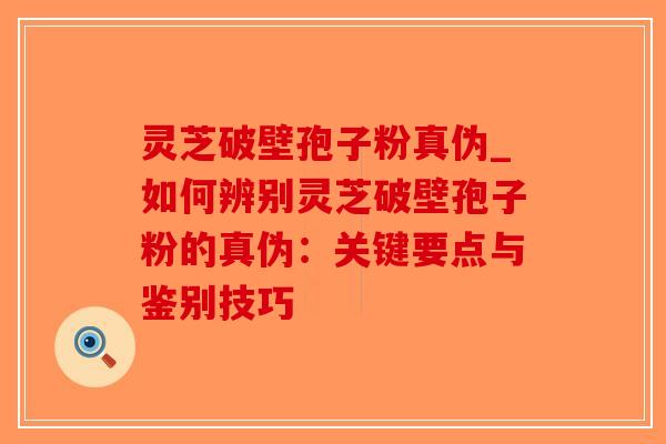 灵芝破壁孢子粉真伪_如何辨别灵芝破壁孢子粉的真伪：关键要点与鉴别技巧