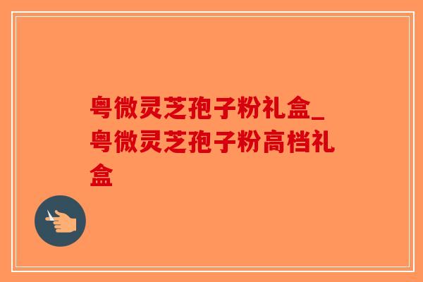 粤微灵芝孢子粉礼盒_粤微灵芝孢子粉高档礼盒 粤微灵芝孢子粉礼盒_粤微灵芝孢子粉高档礼盒