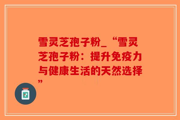 雪灵芝孢子粉_“雪灵芝孢子粉：提升免疫力与健康生活的天然选择”