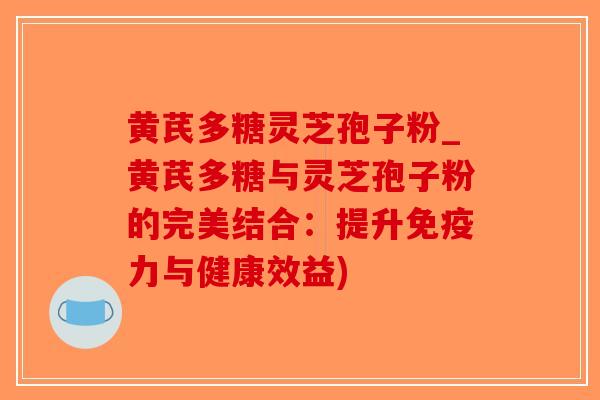 黄芪多糖灵芝孢子粉_黄芪多糖与灵芝孢子粉的完美结合：提升免疫力与健康效益)