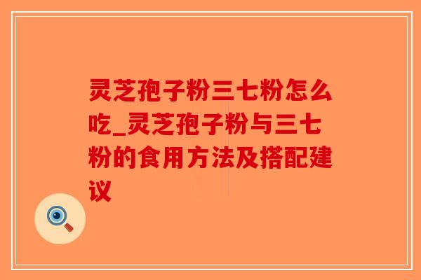 灵芝孢子粉三七粉怎么吃_灵芝孢子粉与三七粉的食用方法及搭配建议