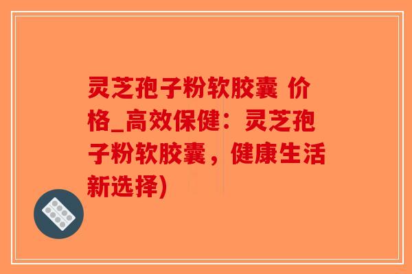 灵芝孢子粉软胶囊 价格_高效保健：灵芝孢子粉软胶囊，健康生活新选择)
