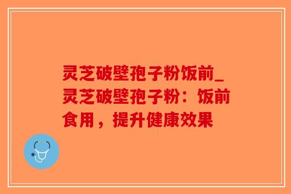 灵芝破壁孢子粉饭前_灵芝破壁孢子粉：饭前食用，提升健康效果