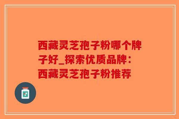 西藏灵芝孢子粉哪个牌子好_探索优质品牌：西藏灵芝孢子粉推荐