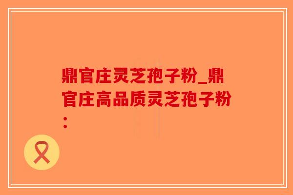 鼎官庄灵芝孢子粉_鼎官庄高品质灵芝孢子粉：