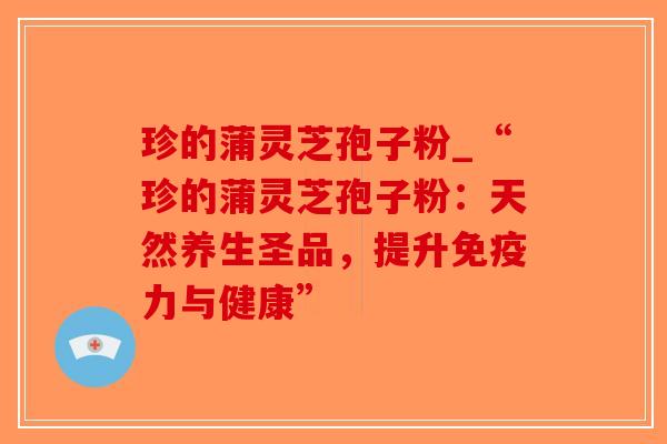 珍的蒲灵芝孢子粉_“珍的蒲灵芝孢子粉：天然养生圣品，提升免疫力与健康”