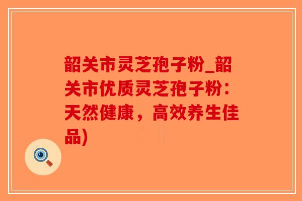 韶关市灵芝孢子粉_韶关市优质灵芝孢子粉：天然健康，高效养生佳品)
