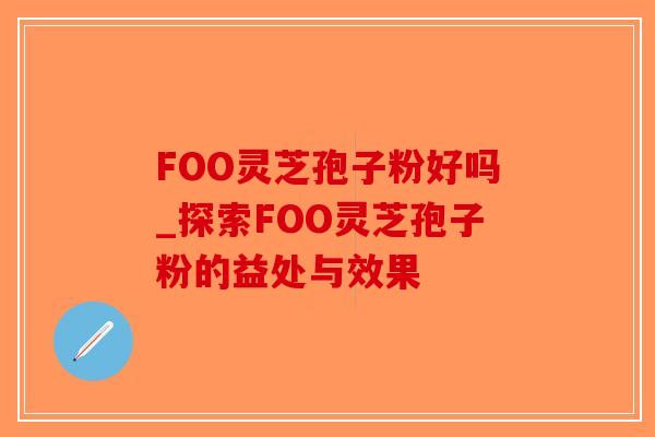 FOO灵芝孢子粉好吗_探索FOO灵芝孢子粉的益处与效果