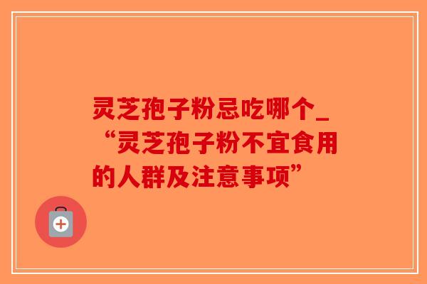 灵芝孢子粉忌吃哪个_“灵芝孢子粉不宜食用的人群及注意事项”