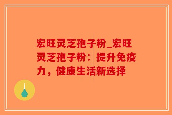 宏旺灵芝孢子粉_宏旺灵芝孢子粉：提升免疫力，健康生活新选择