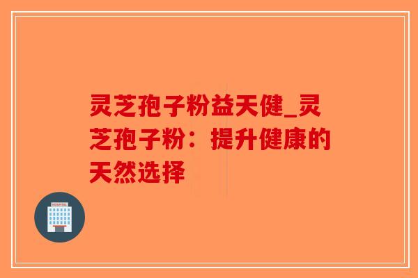 灵芝孢子粉益天健_灵芝孢子粉:提升健康的天然选择 灵芝孢子粉益天健_灵芝孢子粉:提升健康的天然选择