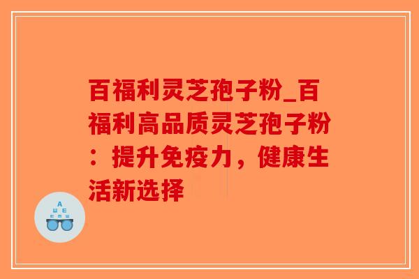 百福利灵芝孢子粉_百福利高品质灵芝孢子粉：提升免疫力，健康生活新选择
