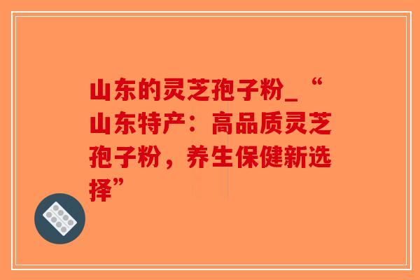 山东的灵芝孢子粉_“山东特产：高品质灵芝孢子粉，养生保健新选择”