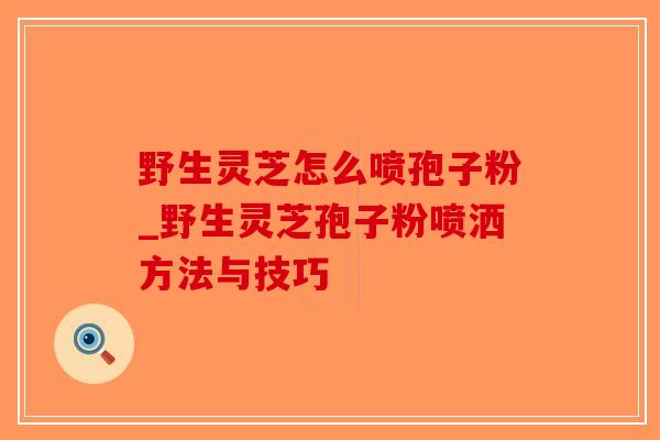 野生灵芝怎么喷孢子粉_野生灵芝孢子粉喷洒方法与技巧