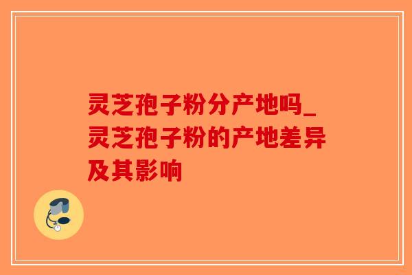 灵芝孢子粉分产地吗_灵芝孢子粉的产地差异及其影响