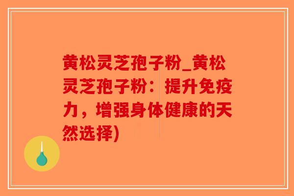 黄松灵芝孢子粉_黄松灵芝孢子粉:提升免疫力,增强身体健康的天然选择) 黄松灵芝孢子粉_黄松灵芝孢子粉:提升免疫力,增强身体健康的天然选择)
