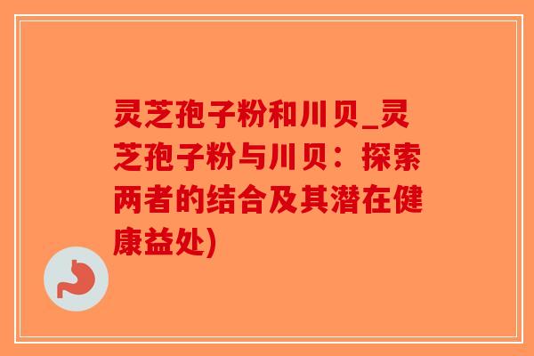灵芝孢子粉和川贝_灵芝孢子粉与川贝：探索两者的结合及其潜在健康益处)