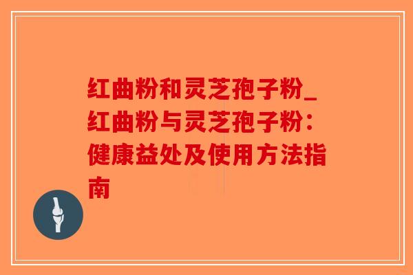 红曲粉和灵芝孢子粉_红曲粉与灵芝孢子粉：健康益处及使用方法指南