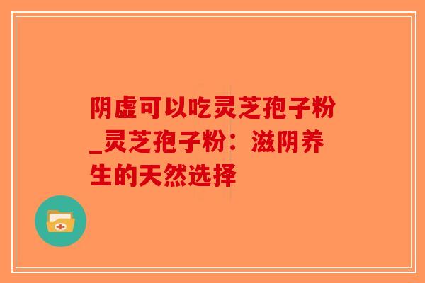 阴虚可以吃灵芝孢子粉_灵芝孢子粉:滋阴养生的天然选择 阴虚可以吃灵芝孢子粉_灵芝孢子粉:滋阴养生的天然选择