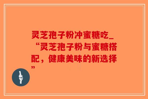 灵芝孢子粉冲蜜糖吃_“灵芝孢子粉与蜜糖搭配，健康美味的新选择”