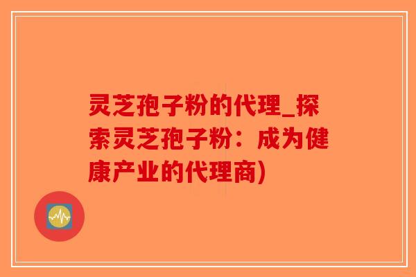 灵芝孢子粉的代理_探索灵芝孢子粉:成为健康产业的代理商) 灵芝孢子粉的代理_探索灵芝孢子粉:成为健康产业的代理商)