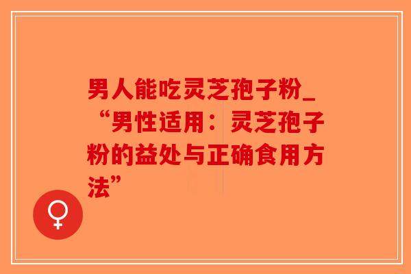 男人能吃灵芝孢子粉_“男性适用：灵芝孢子粉的益处与正确食用方法”