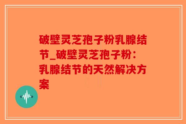 破壁灵芝孢子粉乳腺结节_破壁灵芝孢子粉：乳腺结节的天然解决方案