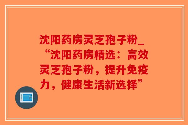 沈阳药房灵芝孢子粉_“沈阳药房精选：高效灵芝孢子粉，提升免疫力，健康生活新选择”